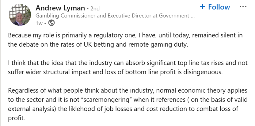 A screenshot of a LinkedIn post by a user named Andrew Lyman. His profile picture shows a man smiling in front of a garden trellis. His headline reads “Gambling Commissioner and Executive Director at Government …”. The post, dated one week ago, discusses UK betting and remote gaming duty. He writes that although he usually stays silent due to his regulatory role, he believes it is misleading to suggest the industry can absorb significant tax increases without structural impacts or reduced profits. He adds that it is not scaremongering to reference external analysis indicating potential job losses and cost-cutting in response to profit pressures.