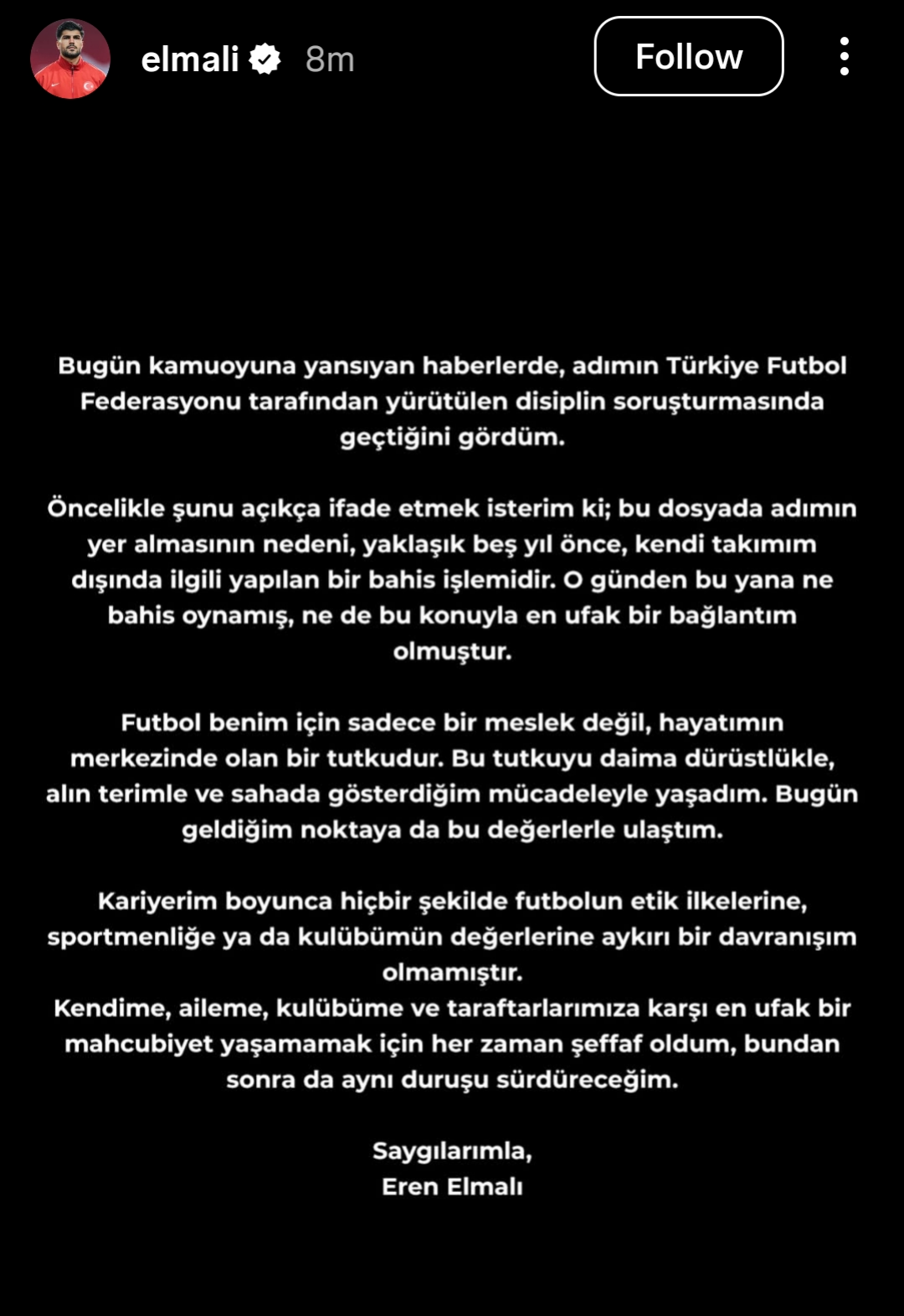 Message from Eren Elmali on Instagram: “In the news reflected to the public today, I saw that my name appeared in a disciplinary investigation conducted by the Turkish Football Federation. First of all, I would like to state clearly that the reason my name is included in this file is a betting transaction made about five years ago regarding a team other than my own. Since that day, I have neither placed any bets nor had the slightest connection with such matters. For me, football is not just a profession, but a passion at the center of my life. I have always lived this passion with honesty, hard work, and the effort I show on the field. I have reached where I am today through these values. Throughout my career, I have never engaged in any behavior that goes against football’s ethical principles, sportsmanship, or the values of my club. In order not to cause the slightest embarrassment to myself, my family, my club, and our supporters, I have always been transparent, and I will continue to maintain the same stance from now on. Respectfully, Eren Elmalı”